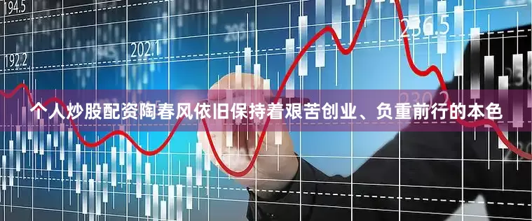 个人炒股配资陶春风依旧保持着艰苦创业、负重前行的本色