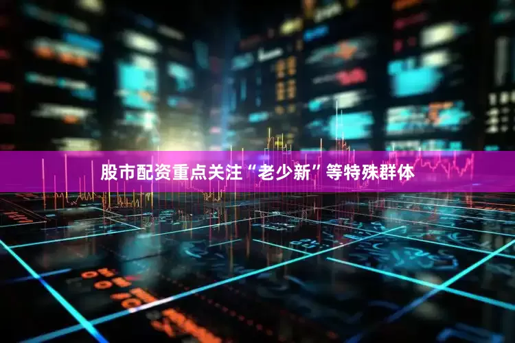 股市配资重点关注“老少新”等特殊群体
