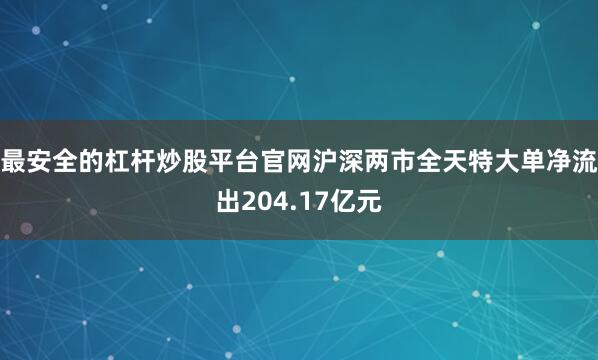 最安全的杠杆炒股平台官网沪深两市全天特大单净流出204.17亿元