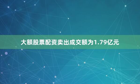 大额股票配资卖出成交额为1.79亿元