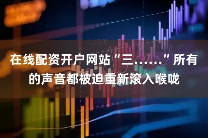 在线配资开户网站“三……”所有的声音都被迫重新滚入喉咙