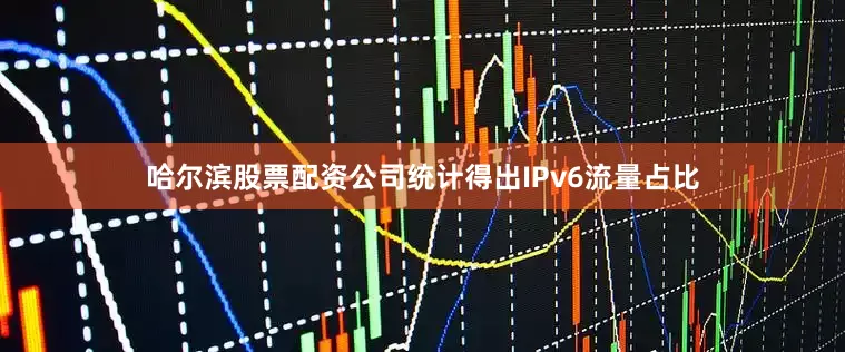 哈尔滨股票配资公司统计得出IPv6流量占比